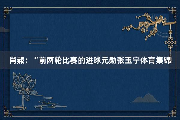 肖赧:“前两轮比赛的进球元勋张玉宁体育集锦