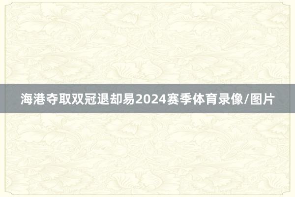 海港夺取双冠退却易 2024赛季体育录像/图片