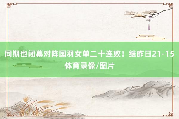 同期也闭幕对阵国羽女单二十连败!继昨日21-15体育录像/图片