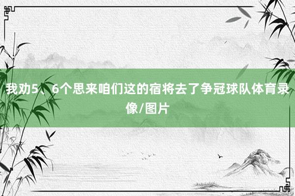 我劝5、6个思来咱们这的宿将去了争冠球队体育录像/图片
