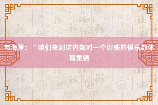 韦海登:"咱们来到这内部对一个迥殊的俱乐部体育集锦