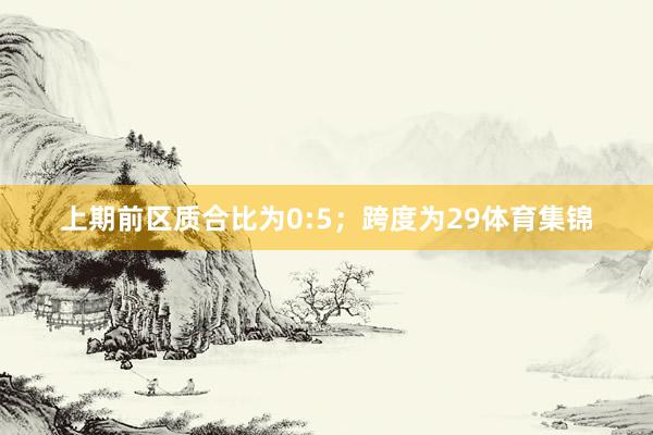 上期前区质合比为0:5;跨度为29体育集锦