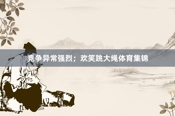 竞争异常强烈;欢笑跳大绳体育集锦