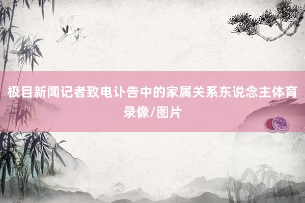 极目新闻记者致电讣告中的家属关系东说念主体育录像/图片
