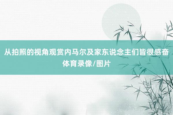 从拍照的视角观赏内马尔及家东说念主们皆很感奋体育录像/图片