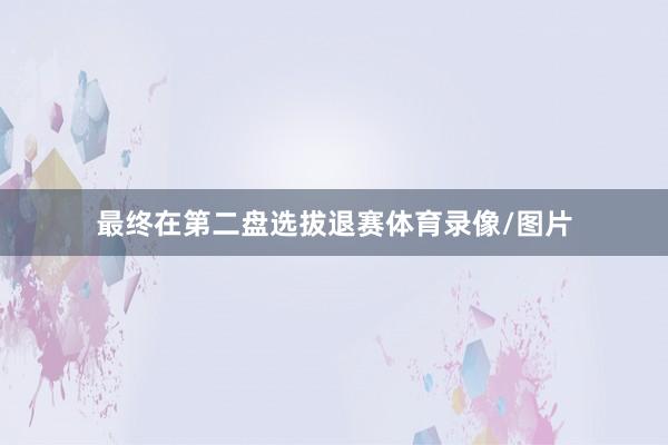 最终在第二盘选拔退赛体育录像/图片