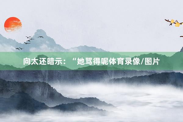 向太还暗示:“她骂得呢体育录像/图片