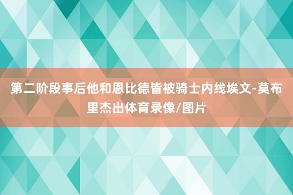 第二阶段事后他和恩比德皆被骑士内线埃文-莫布里杰出体育录像/图片