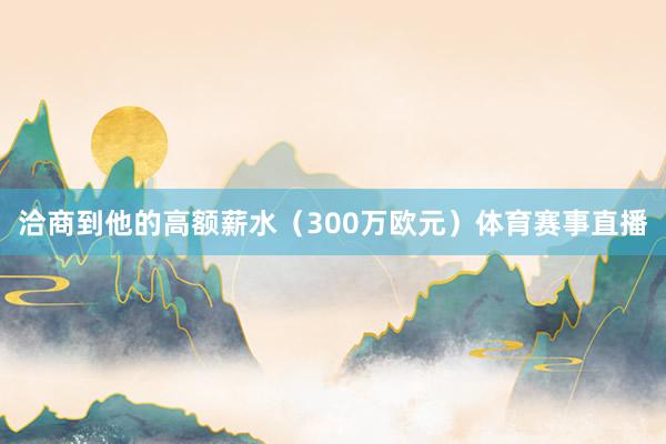洽商到他的高额薪水(300万欧元)体育赛事直播