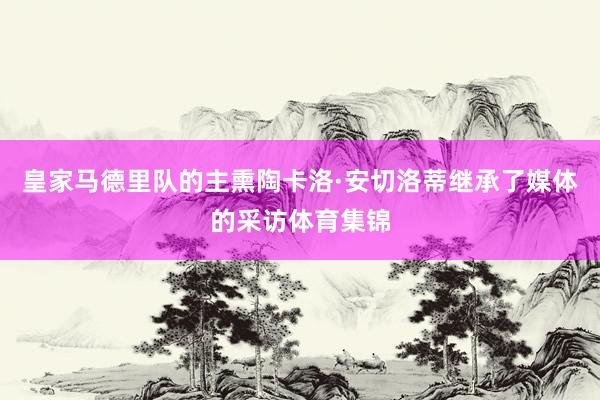 皇家马德里队的主熏陶卡洛·安切洛蒂继承了媒体的采访体育集锦