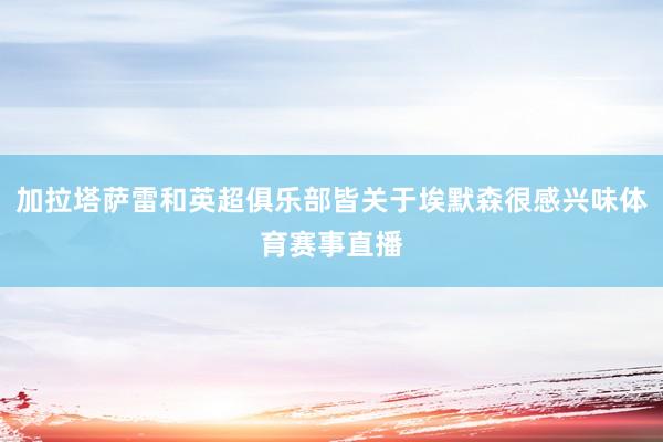 加拉塔萨雷和英超俱乐部皆关于埃默森很感兴味体育赛事直播