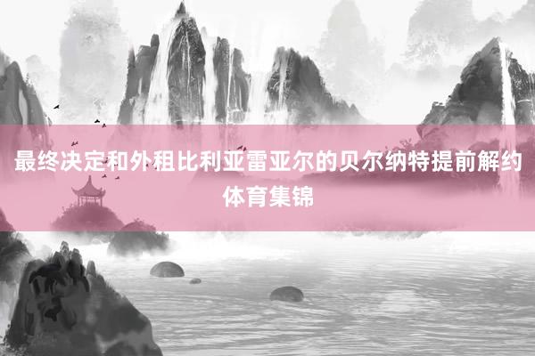 最终决定和外租比利亚雷亚尔的贝尔纳特提前解约体育集锦
