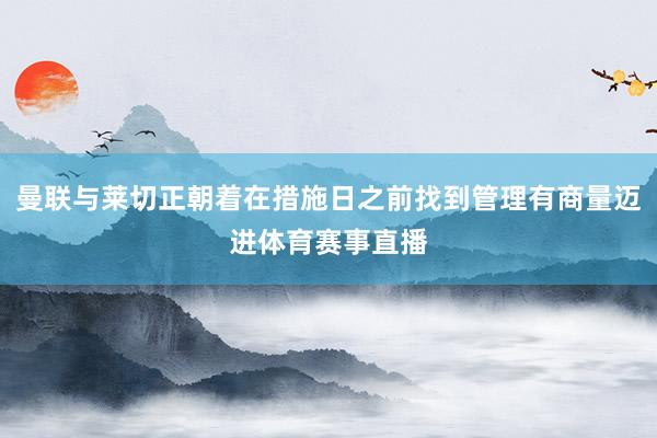 曼联与莱切正朝着在措施日之前找到管理有商量迈进体育赛事直播