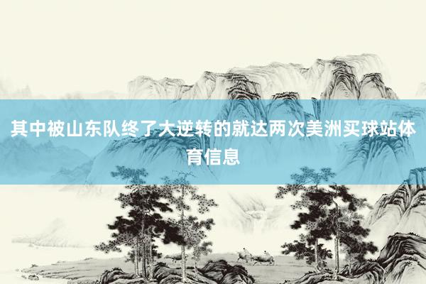 其中被山东队终了大逆转的就达两次美洲买球站体育信息