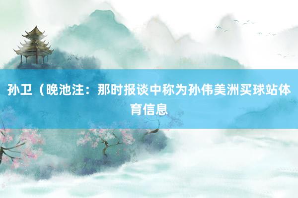 孙卫(晚池注:那时报谈中称为孙伟美洲买球站体育信息