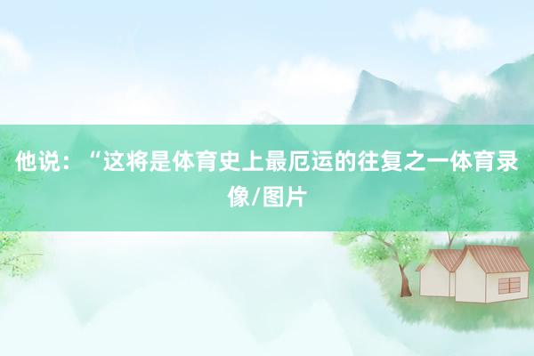 他说:“这将是体育史上最厄运的往复之一体育录像/图片