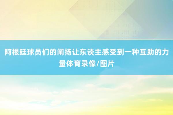 阿根廷球员们的阐扬让东谈主感受到一种互助的力量体育录像/图片