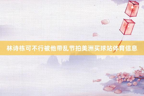 林诗栋可不行被他带乱节拍美洲买球站体育信息