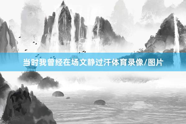 当时我曾经在场文静过汗体育录像/图片