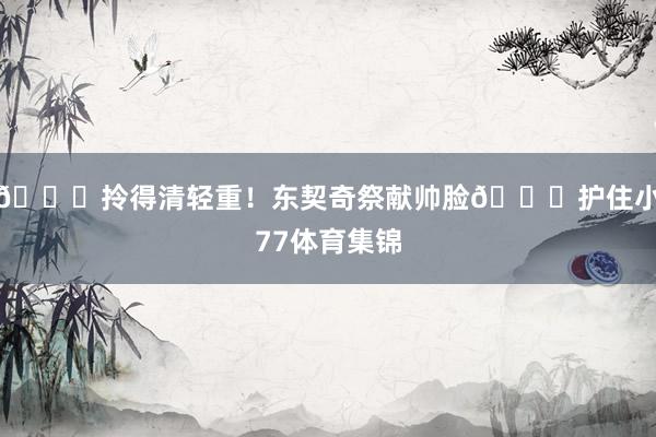 😂拎得清轻重！东契奇祭献帅脸🙈护住小77体育集锦