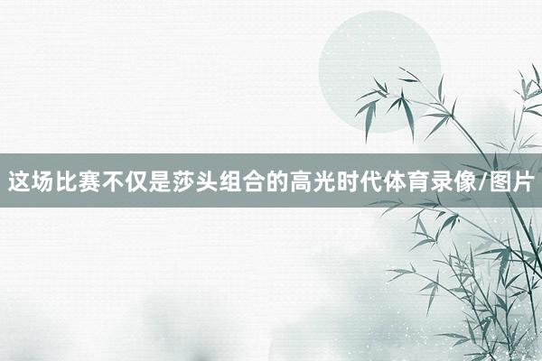 这场比赛不仅是莎头组合的高光时代体育录像/图片