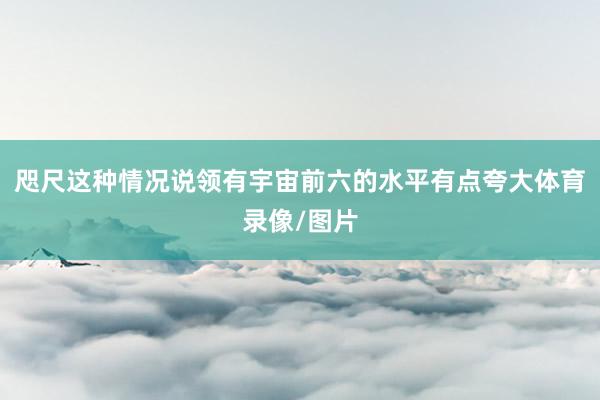 咫尺这种情况说领有宇宙前六的水平有点夸大体育录像/图片