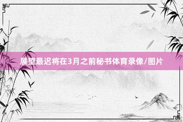 展望最迟将在3月之前秘书体育录像/图片
