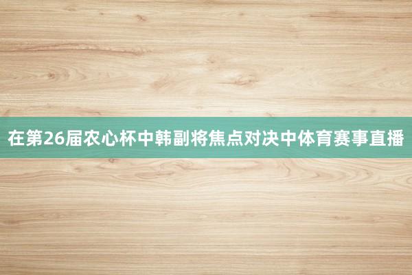 在第26届农心杯中韩副将焦点对决中体育赛事直播