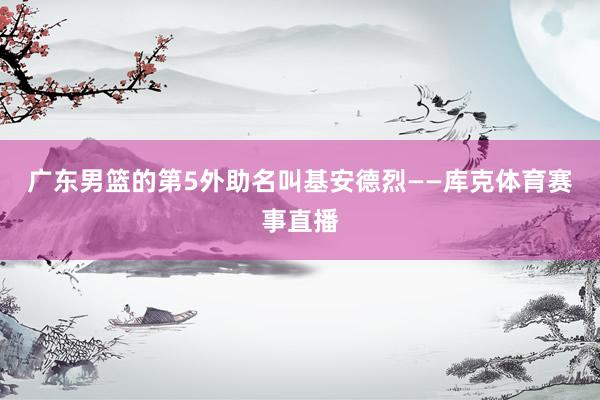 广东男篮的第5外助名叫基安德烈——库克体育赛事直播