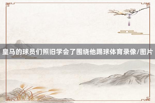皇马的球员们照旧学会了围绕他踢球体育录像/图片