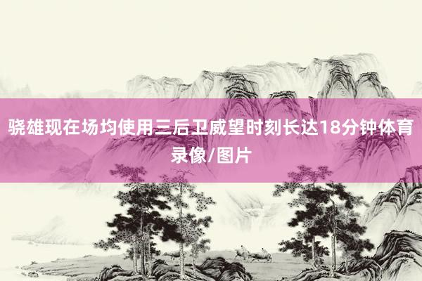 骁雄现在场均使用三后卫威望时刻长达18分钟体育录像/图片
