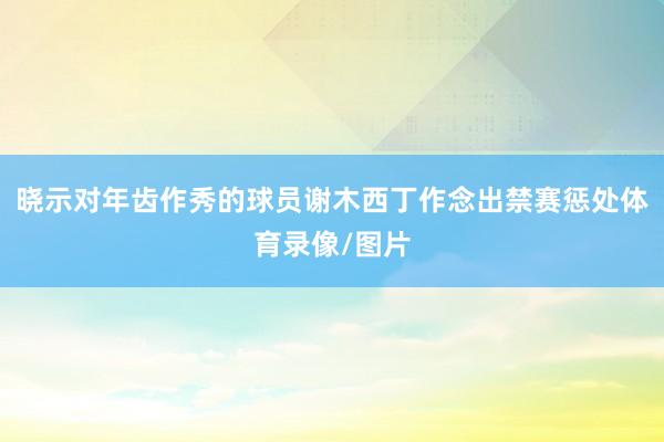 晓示对年齿作秀的球员谢木西丁作念出禁赛惩处体育录像/图片
