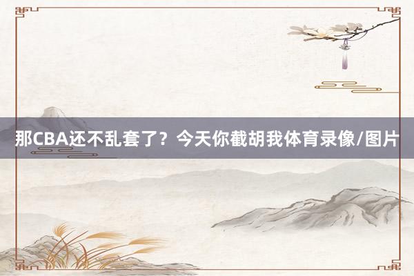 那CBA还不乱套了?今天你截胡我体育录像/图片