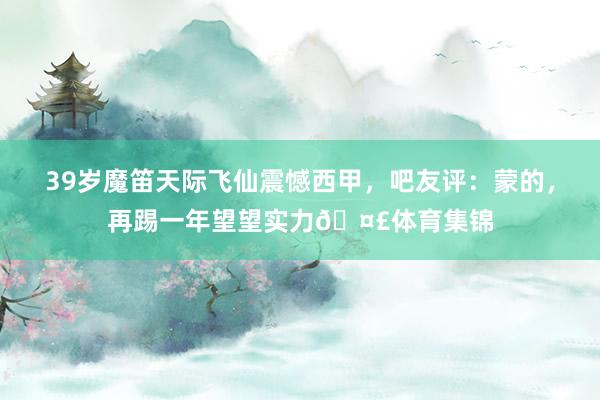 39岁魔笛天际飞仙震憾西甲，吧友评：蒙的，再踢一年望望实力🤣体育集锦