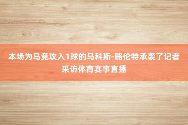 本场为马竞攻入1球的马科斯-略伦特承袭了记者采访体育赛事直播