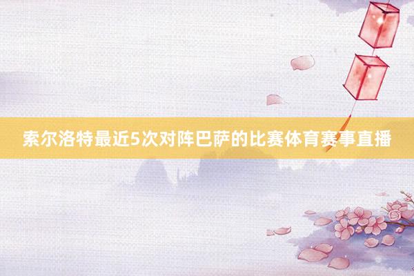 索尔洛特最近5次对阵巴萨的比赛体育赛事直播