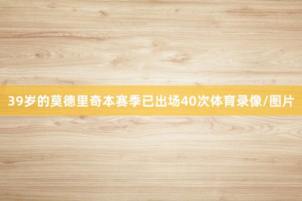 39岁的莫德里奇本赛季已出场40次体育录像/图片
