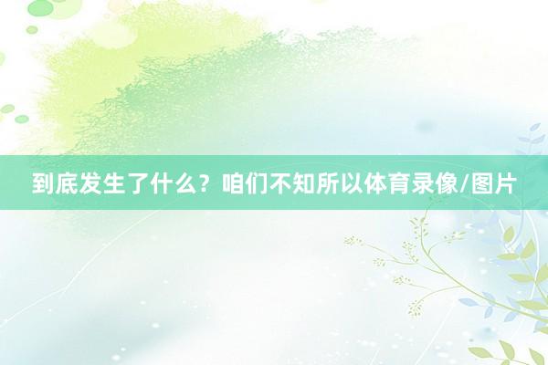 到底发生了什么?咱们不知所以体育录像/图片