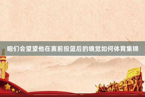 咱们会望望他在赛前投篮后的嗅觉如何体育集锦
