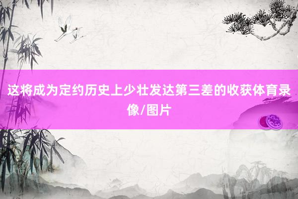 这将成为定约历史上少壮发达第三差的收获体育录像/图片