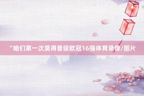 “咱们第一次莫得晋级欧冠16强体育录像/图片