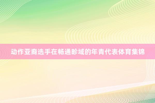 动作亚裔选手在畅通畛域的年青代表体育集锦
