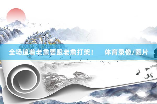 全场追着老詹要跟老詹打架！    体育录像/图片