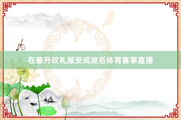 在姜升旼礼服安成浚后体育赛事直播