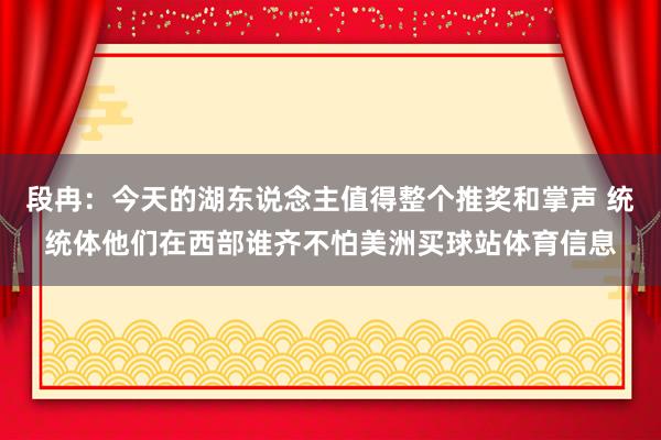 段冉：今天的湖东说念主值得整个推奖和掌声 统统体他们在西部谁齐不怕美洲买球站体育信息