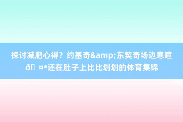 探讨减肥心得？约基奇&东契奇场边寒暄🤪还在肚子上比比划划的体育集锦