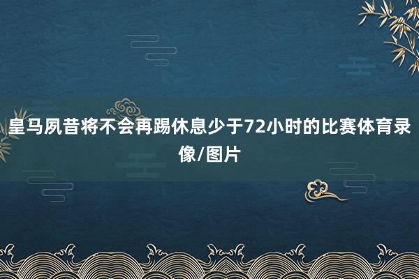 皇马夙昔将不会再踢休息少于72小时的比赛体育录像/图片
