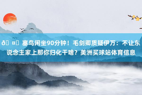 🤔塞鸟闲坐90分钟！毛剑卿质疑伊万：不让东说念主家上那你归化干啥？美洲买球站体育信息
