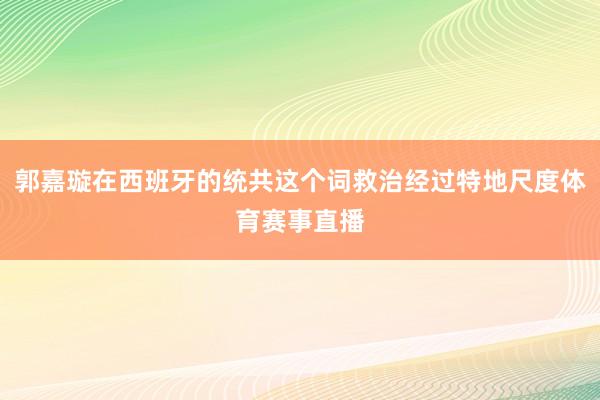 郭嘉璇在西班牙的统共这个词救治经过特地尺度体育赛事直播