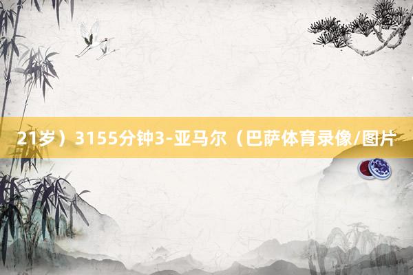 21岁)3155分钟3-亚马尔(巴萨体育录像/图片
